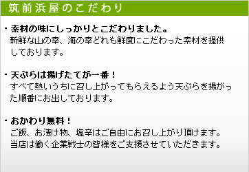 筑前浜屋のこだわり。素材の味にしっかりとこだわりました。天ぷらは揚げたてが一番！ご飯、お漬け物、塩辛はご自由にお召し上がり頂けます。